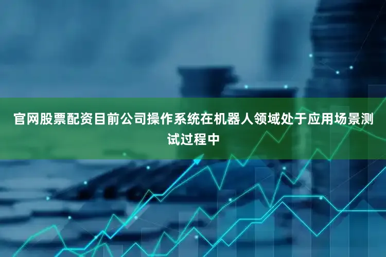 官网股票配资目前公司操作系统在机器人领域处于应用场景测试过程中