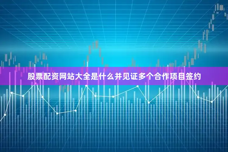 股票配资网站大全是什么并见证多个合作项目签约