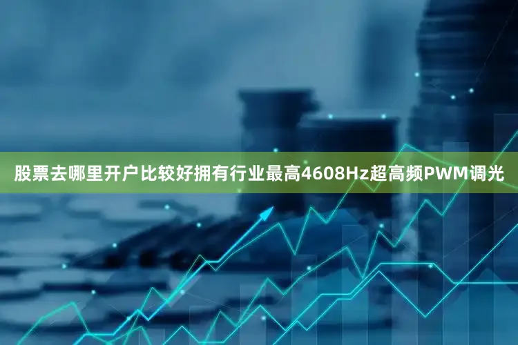股票去哪里开户比较好拥有行业最高4608Hz超高频PWM调光