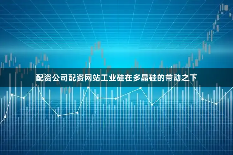 配资公司配资网站工业硅在多晶硅的带动之下