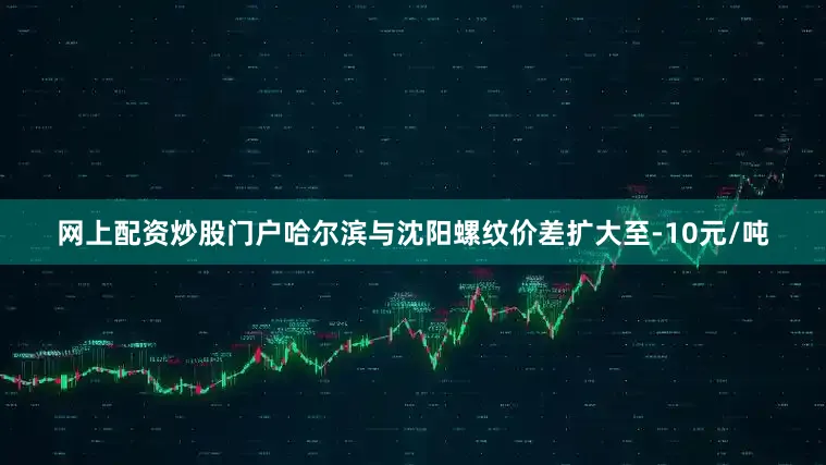 网上配资炒股门户哈尔滨与沈阳螺纹价差扩大至-10元/吨