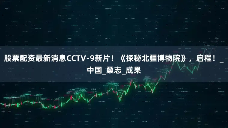 股票配资最新消息CCTV-9新片！《探秘北疆博物院》，启程！_中国_桑志_成果