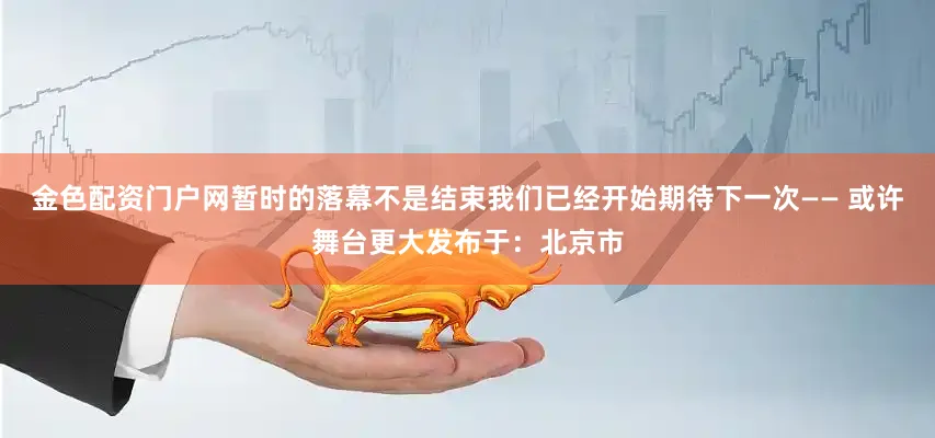 金色配资门户网暂时的落幕不是结束我们已经开始期待下一次—— 或许舞台更大发布于：北京市