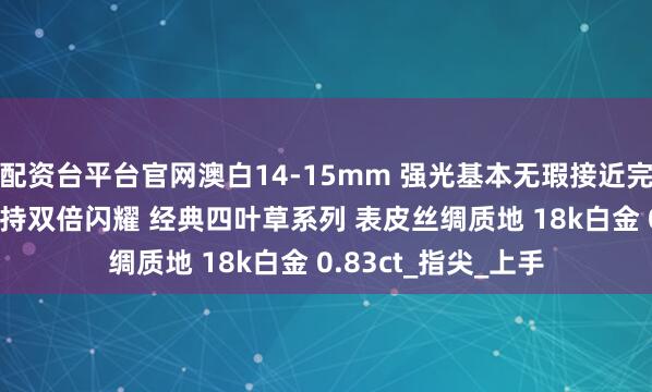 配资台平台官网澳白14-15mm 强光基本无瑕接近完美的品质 T方钻加持双倍闪耀 经典四叶草系列 表皮丝绸质地 18k白金 0.83ct_指尖_上手